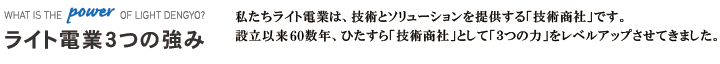 私たちライト電業は、技術とソリューションを提供する「技術商社」です。設立以来60数年、ひたすら「技術商社」として「3つの力」をレベルアップさせてきました。